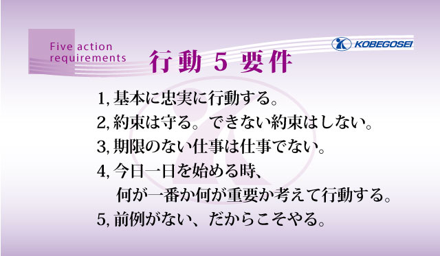 1.基本に忠実に行動する。2.約束は守る。できない約束はしない。3.期限のない仕事は仕事でない。4.今日一日を始める時、何が一番で何が重要か考えて行動する。5.前例がない、だからこそやる。